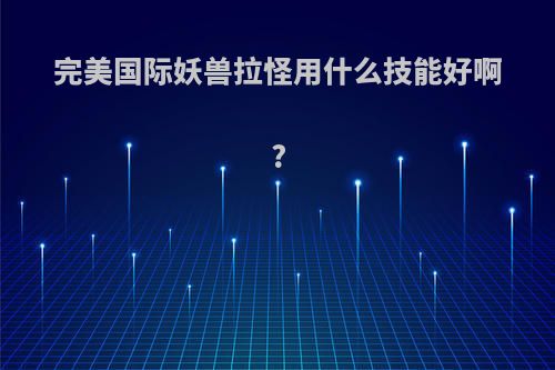 完美国际妖兽拉怪用什么技能好啊?