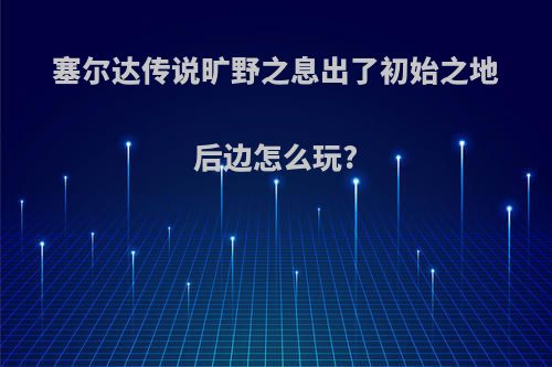 塞尔达传说旷野之息出了初始之地后边怎么玩?