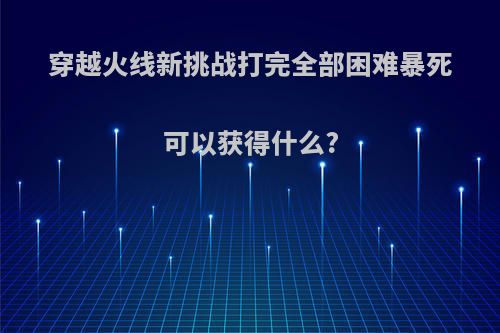穿越火线新挑战打完全部困难暴死可以获得什么?