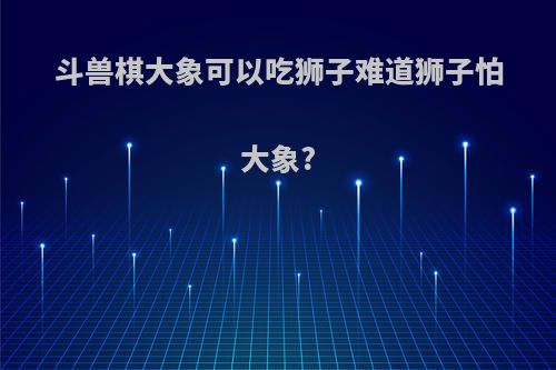斗兽棋大象可以吃狮子难道狮子怕大象?