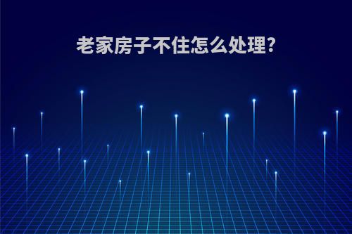 老家房子不住怎么处理?