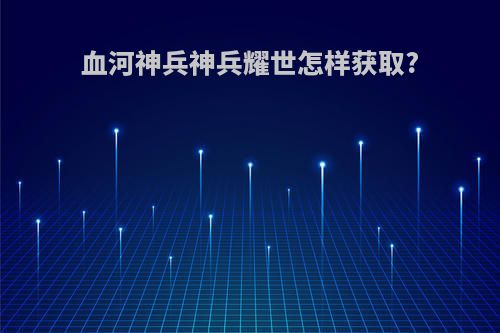 血河神兵神兵耀世怎样获取?