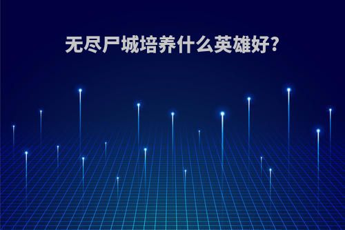 无尽尸城培养什么英雄好?