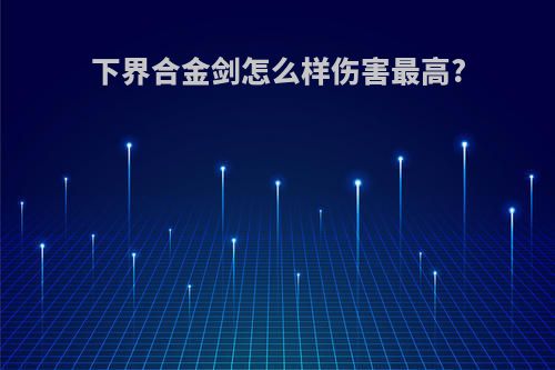 下界合金剑怎么样伤害最高?