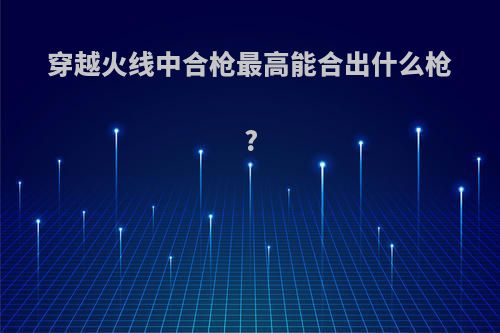 穿越火线中合枪最高能合出什么枪?