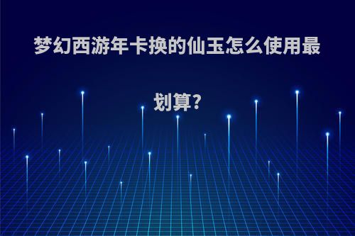 梦幻西游年卡换的仙玉怎么使用最划算?