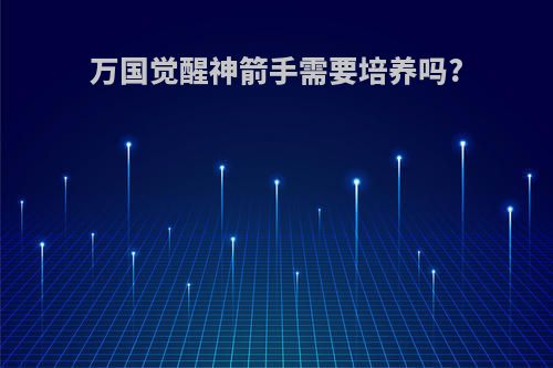 万国觉醒神箭手需要培养吗?