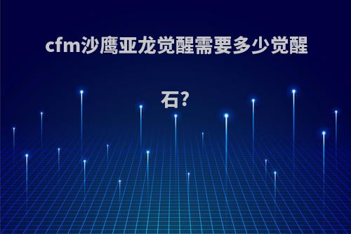 cfm沙鹰亚龙觉醒需要多少觉醒石?
