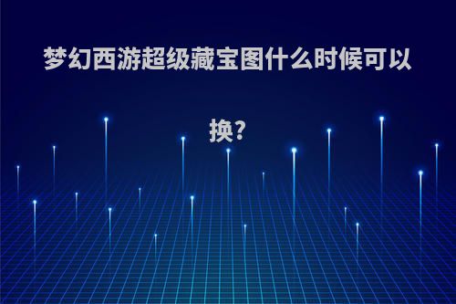 梦幻西游超级藏宝图什么时候可以换?