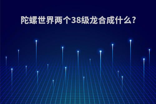陀螺世界两个38级龙合成什么?