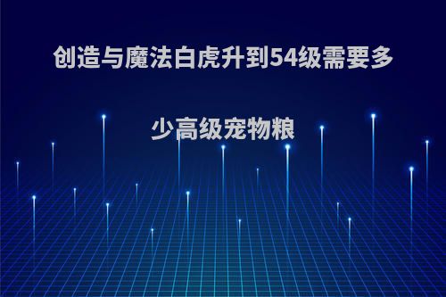 创造与魔法白虎升到54级需要多少高级宠物粮
