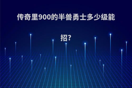 传奇里900的半兽勇士多少级能招?