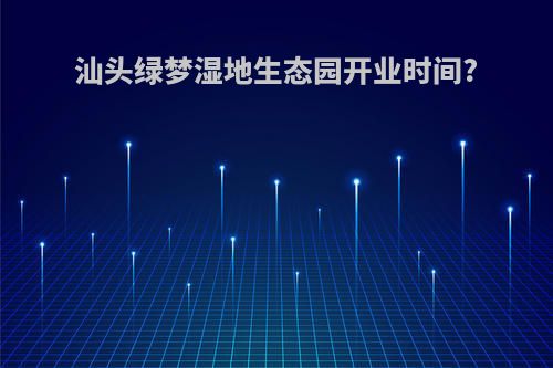 汕头绿梦湿地生态园开业时间?