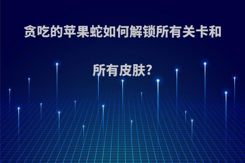 贪吃的苹果蛇如何解锁所有关卡和所有皮肤?