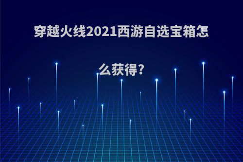 穿越火线2021西游自选宝箱怎么获得?