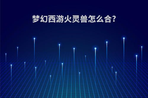 梦幻西游火灵兽怎么合?