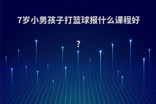 7岁小男孩子打篮球报什么课程好?