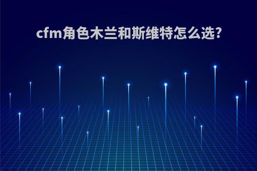 cfm角色木兰和斯维特怎么选?