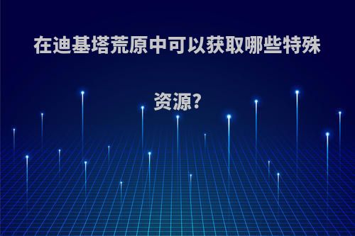 在迪基塔荒原中可以获取哪些特殊资源?