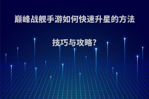 巅峰战舰手游如何快速升星的方法技巧与攻略?