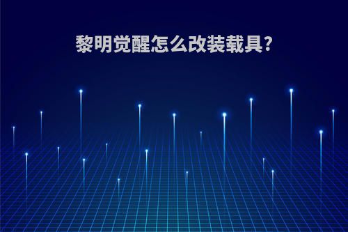 黎明觉醒怎么改装载具?