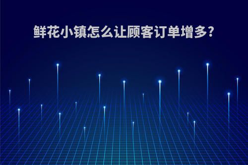 鲜花小镇怎么让顾客订单增多?