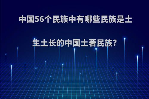 中国56个民族中有哪些民族是土生土长的中国土著民族?