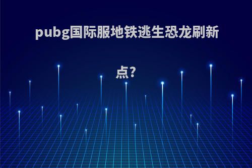 pubg国际服地铁逃生恐龙刷新点?