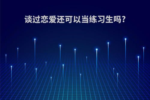 谈过恋爱还可以当练习生吗?