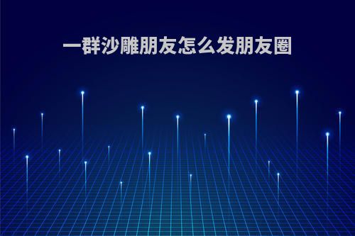 一群沙雕朋友怎么发朋友圈