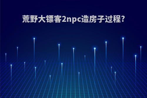 荒野大镖客2npc造房子过程?