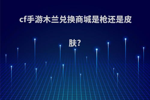 cf手游木兰兑换商城是枪还是皮肤?