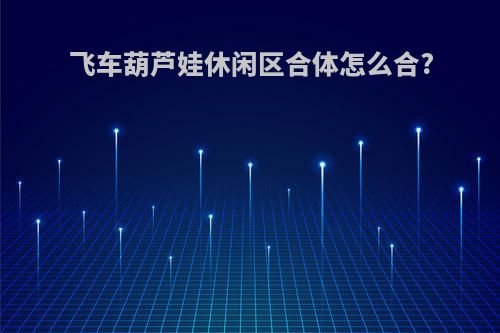 飞车葫芦娃休闲区合体怎么合?