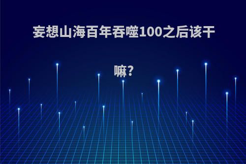 妄想山海百年吞噬100之后该干嘛?