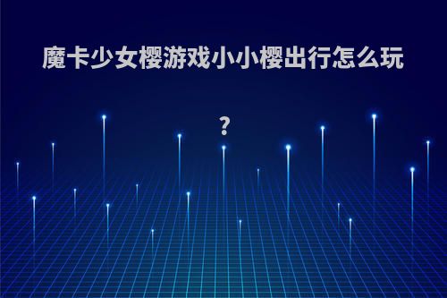 魔卡少女樱游戏小小樱出行怎么玩?